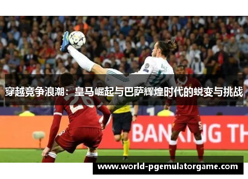穿越竞争浪潮：皇马崛起与巴萨辉煌时代的蜕变与挑战