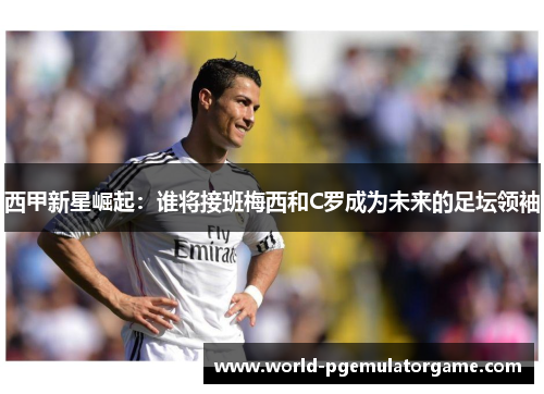 西甲新星崛起：谁将接班梅西和C罗成为未来的足坛领袖