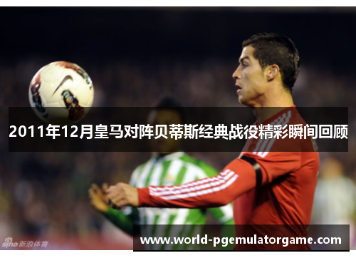 2011年12月皇马对阵贝蒂斯经典战役精彩瞬间回顾