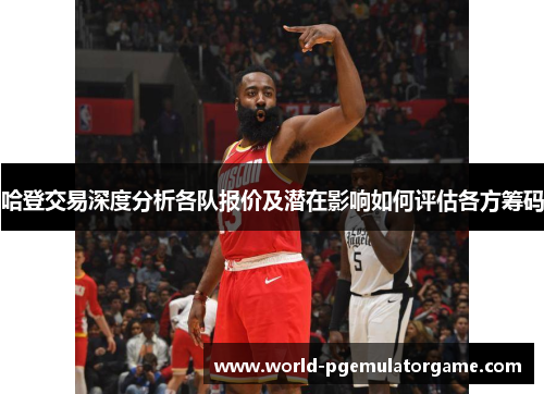 哈登交易深度分析各队报价及潜在影响如何评估各方筹码