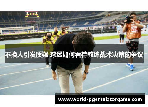 不换人引发质疑 球迷如何看待教练战术决策的争议