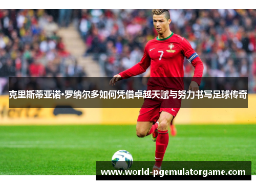 克里斯蒂亚诺·罗纳尔多如何凭借卓越天赋与努力书写足球传奇