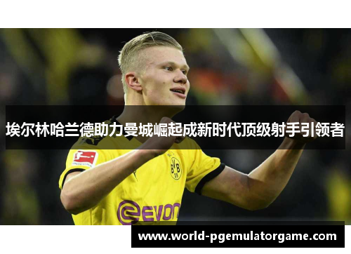 埃尔林哈兰德助力曼城崛起成新时代顶级射手引领者