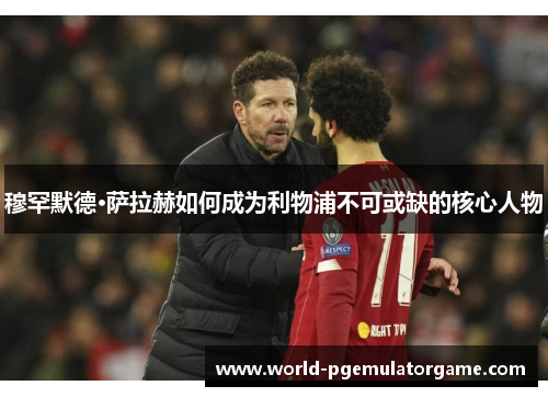 穆罕默德·萨拉赫如何成为利物浦不可或缺的核心人物