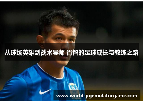 从球场英雄到战术导师 肖智的足球成长与教练之路