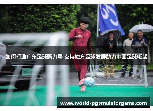 如何打造广东足球新力量 支持地方足球发展助力中国足球崛起