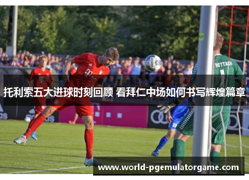 托利索五大进球时刻回顾 看拜仁中场如何书写辉煌篇章