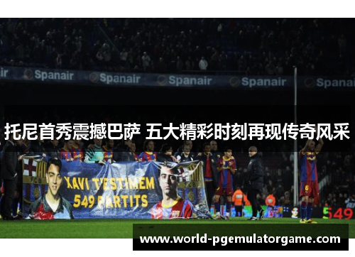 托尼首秀震撼巴萨 五大精彩时刻再现传奇风采
