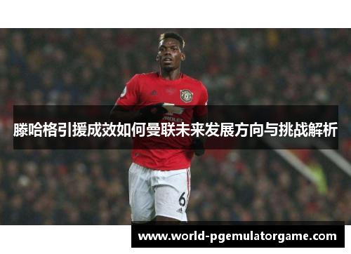 滕哈格引援成效如何曼联未来发展方向与挑战解析
