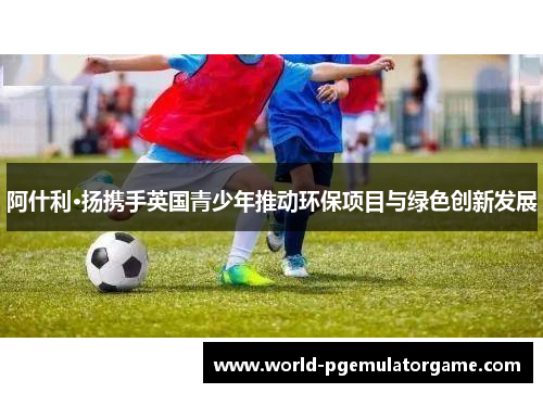 阿什利·扬携手英国青少年推动环保项目与绿色创新发展