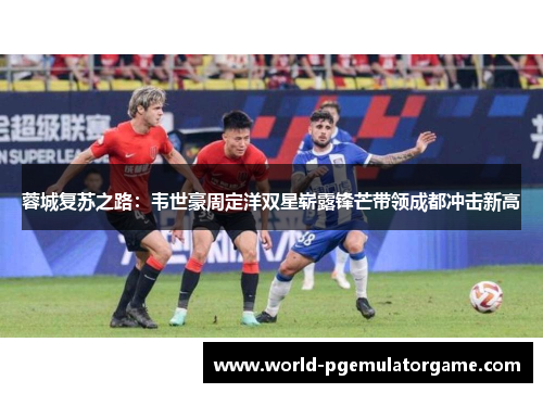 蓉城复苏之路：韦世豪周定洋双星崭露锋芒带领成都冲击新高