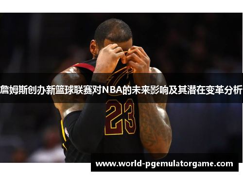 詹姆斯创办新篮球联赛对NBA的未来影响及其潜在变革分析