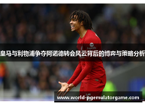 皇马与利物浦争夺阿诺德转会风云背后的博弈与策略分析