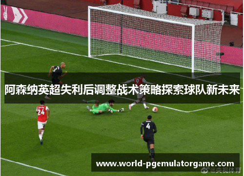 阿森纳英超失利后调整战术策略探索球队新未来