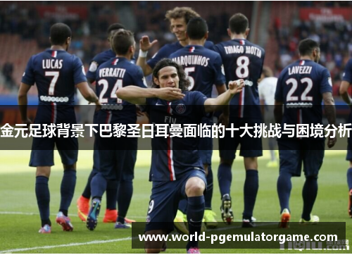 金元足球背景下巴黎圣日耳曼面临的十大挑战与困境分析 金元足球背景下巴黎圣日耳曼面临的十大挑战与困境分析