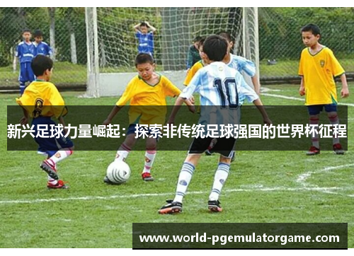 新兴足球力量崛起:探索非传统足球强国的世界杯征程 新兴足球力量崛起:探索非传统足球强国的世界杯征程