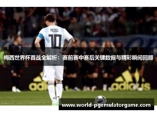 梅西世界杯首战全解析：赛前赛中赛后关键数据与精彩瞬间回顾