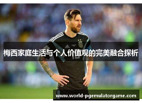 梅西家庭生活与个人价值观的完美融合探析