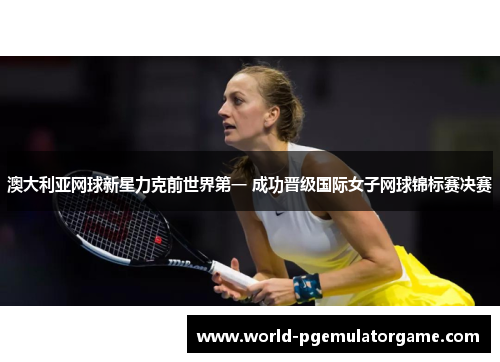 澳大利亚网球新星力克前世界第一 成功晋级国际女子网球锦标赛决赛