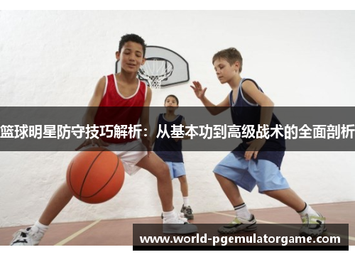 篮球明星防守技巧解析：从基本功到高级战术的全面剖析